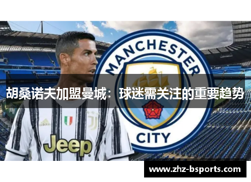 胡桑诺夫加盟曼城:球迷需关注的重要趋势 胡桑诺夫加盟曼城:球迷需关注的重要趋势