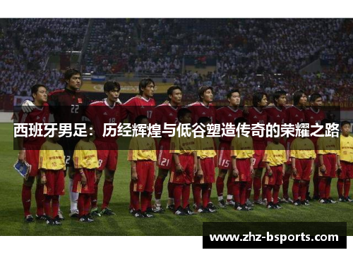 西班牙男足:历经辉煌与低谷塑造传奇的荣耀之路 西班牙男足:历经辉煌与低谷塑造传奇的荣耀之路