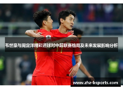 韦世豪与周定洋精彩进球对中超联赛格局及未来发展影响分析